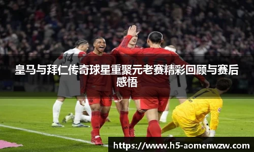 皇马与拜仁传奇球星重聚元老赛精彩回顾与赛后感悟